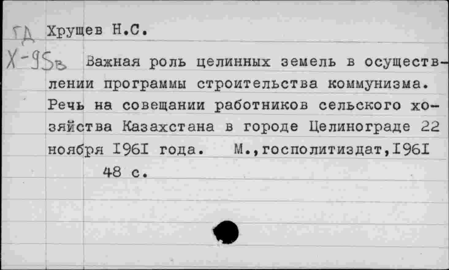 ﻿Хрущев Н.С.
Важная роль целинных земель в осуществ лении программы строительства коммунизма. Речь на совещании работников сельского хозяйства Казахстана в городе Целинограде 22 ноября 1961 года. М.,госполитиздат,1961 48 с.